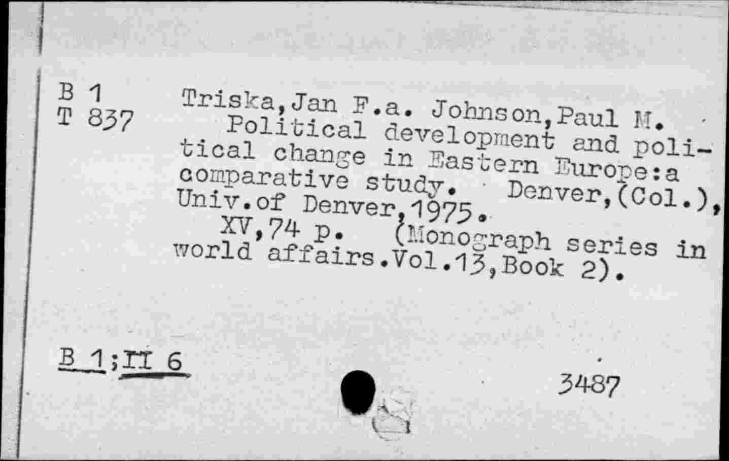 ﻿B 1
T 837
Triska,Jan F.a. Johnson,Paul M.
Political development and political change in Eastern Europe:a comparative study. Denver,(Col.) Univ.of Denver.1975 «
XV,74 P» (Monograph series in world affairs.Vol.13,Book 2).
B 1	6
£	3487
v' i